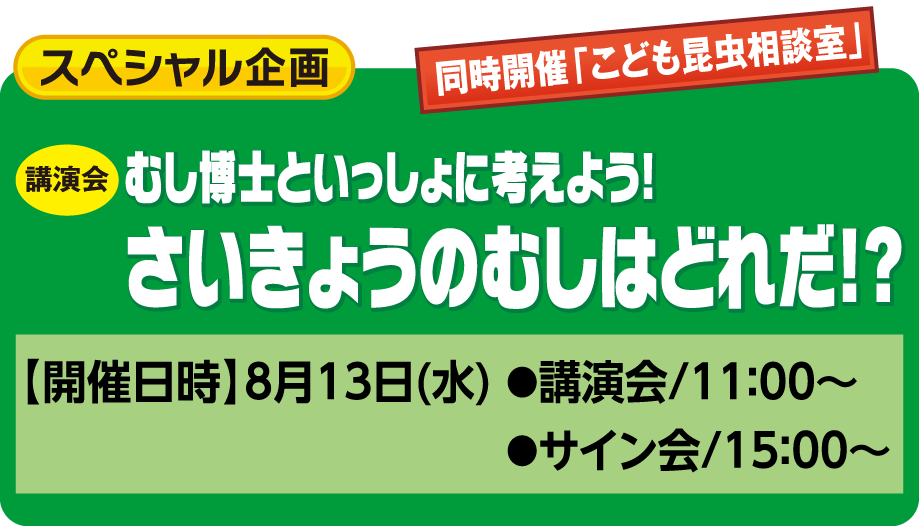 スペシャル企画:むし博士と一緒に考えよう!さいきょうのむしはどれだ!?【開催日時】8月13日(水) ●講演会/11:00~ ●サイン会/15:00~